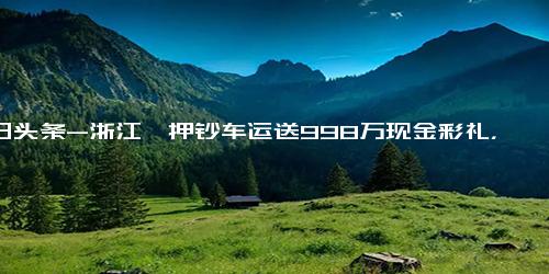 今日头条-浙江一押钞车运送998万现金彩礼，准新郎 这在当地很常见，订婚仪式后会存入女方账户